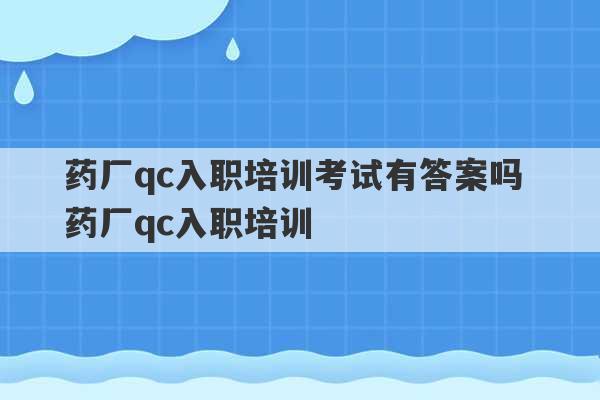 药厂qc入职培训考试有答案吗 药厂qc入职培训