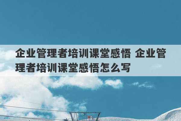 企业管理者培训课堂感悟 企业管理者培训课堂感悟怎么写