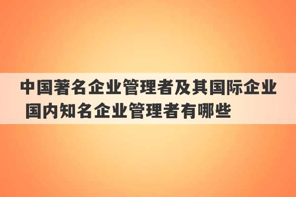 中国著名企业管理者及其国际企业 国内知名企业管理者有哪些