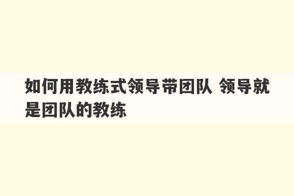 如何用教练式领导带团队 领导就是团队的教练