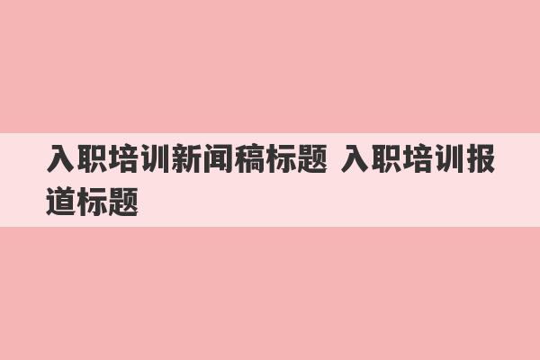 入职培训新闻稿标题 入职培训报道标题