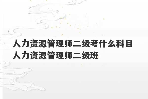 人力资源管理师二级考什么科目 人力资源管理师二级班