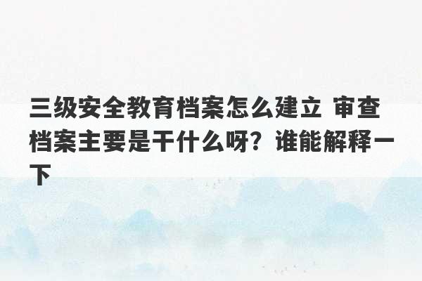 三级安全教育档案怎么建立 审查档案主要是干什么呀？谁能解释一下