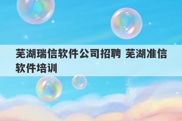 芜湖瑞信软件公司招聘 芜湖准信软件培训