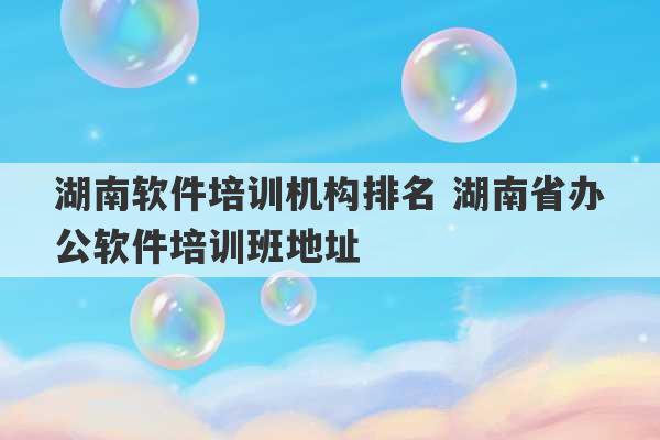 湖南软件培训机构排名 湖南省办公软件培训班地址