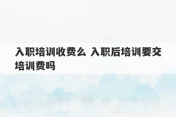 入职培训收费么 入职后培训要交培训费吗