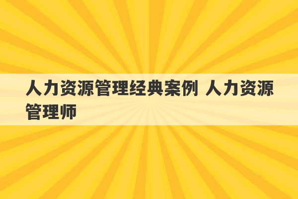 人力资源管理经典案例 人力资源管理师