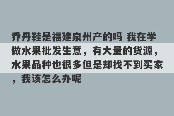 乔丹鞋是福建泉州产的吗 我在学做水果批发生意，有大量的货源，水果品种也很多但是却找不到买家，我该怎么办呢