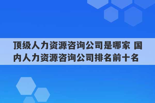 顶级人力资源咨询公司是哪家 国内人力资源咨询公司排名前十名