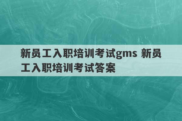 新员工入职培训考试gms 新员工入职培训考试答案