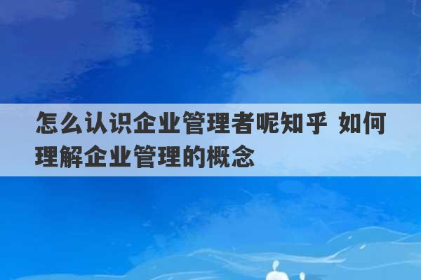 怎么认识企业管理者呢知乎 如何理解企业管理的概念