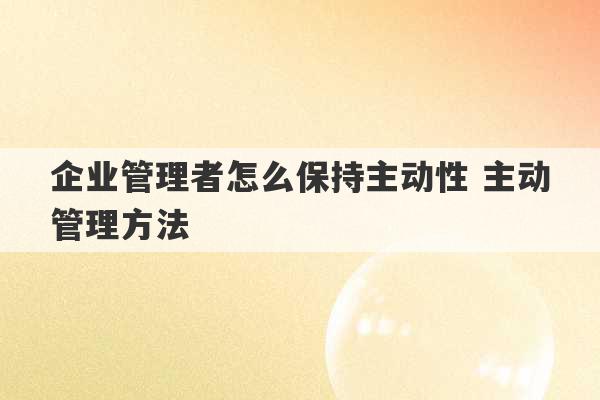 企业管理者怎么保持主动性 主动管理方法