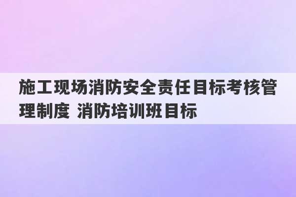 施工现场消防安全责任目标考核管理制度 消防培训班目标