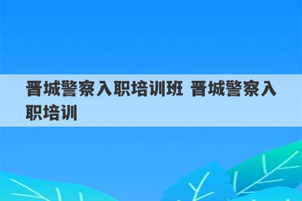 晋城警察入职培训班 晋城警察入职培训