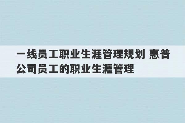 一线员工职业生涯管理规划 惠普公司员工的职业生涯管理