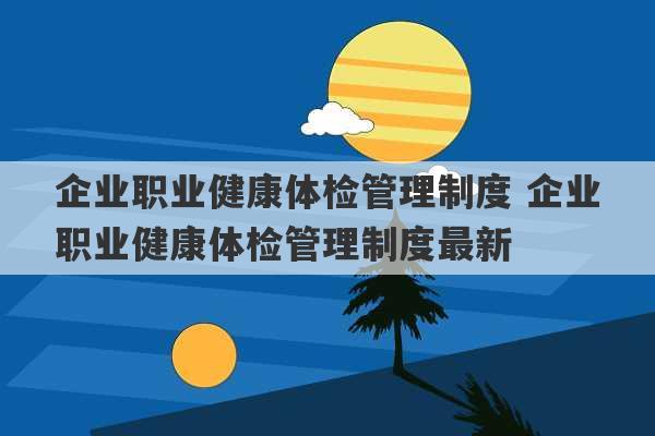 企业职业健康体检管理制度 企业职业健康体检管理制度最新