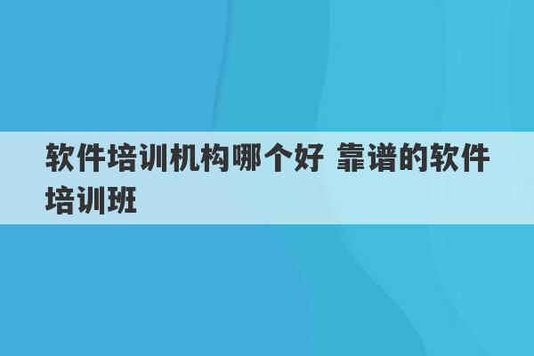 软件培训机构哪个好 靠谱的软件培训班