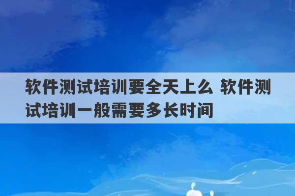 软件测试培训要全天上么 软件测试培训一般需要多长时间