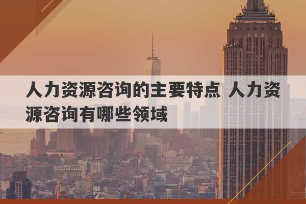 人力资源咨询的主要特点 人力资源咨询有哪些领域