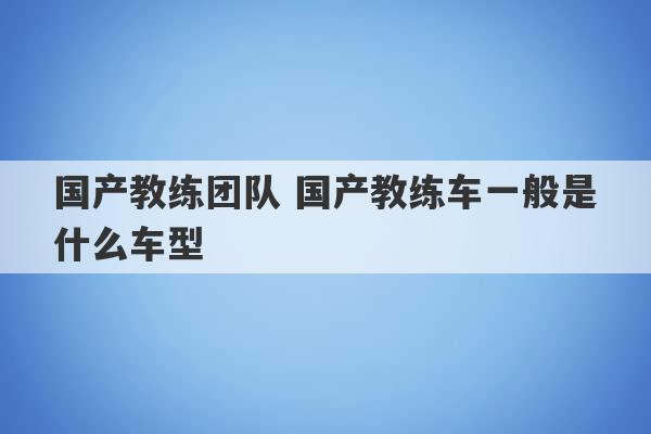 国产教练团队 国产教练车一般是什么车型