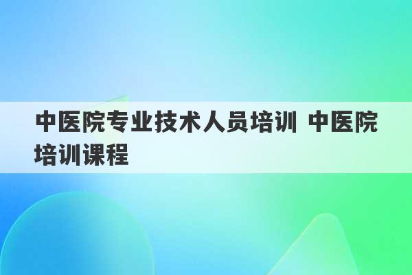 中医院专业技术人员培训 中医院培训课程