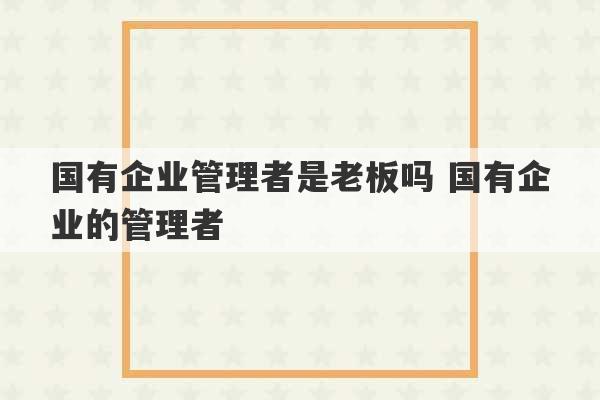 国有企业管理者是老板吗 国有企业的管理者