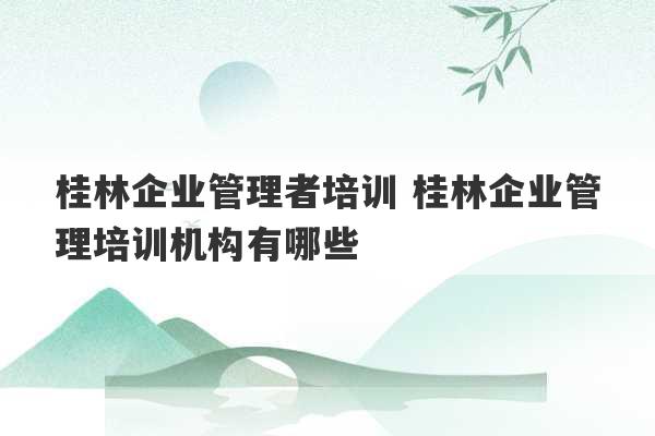 桂林企业管理者培训 桂林企业管理培训机构有哪些