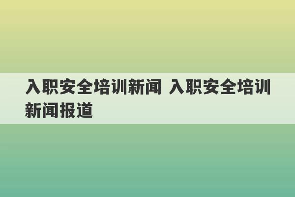 入职安全培训新闻 入职安全培训新闻报道