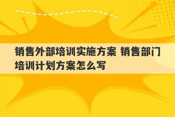 销售外部培训实施方案 销售部门培训计划方案怎么写