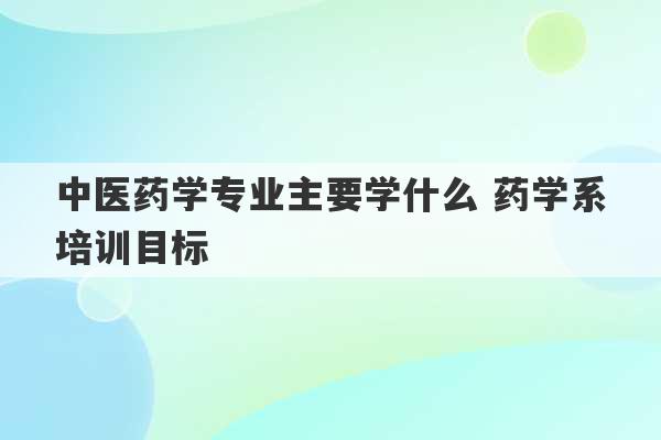 中医药学专业主要学什么 药学系培训目标