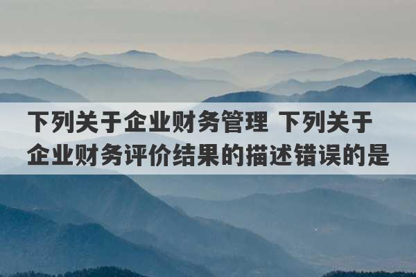 下列关于企业财务管理 下列关于企业财务评价结果的描述错误的是