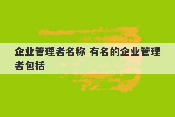 企业管理者名称 有名的企业管理者包括