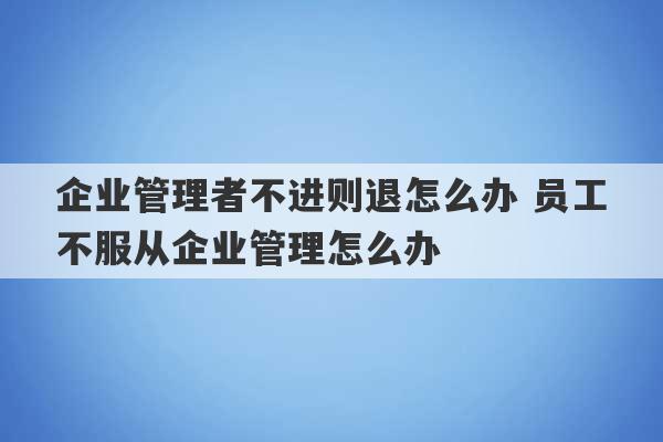 企业管理者不进则退怎么办 员工不服从企业管理怎么办