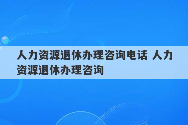 人力资源退休办理咨询电话 人力资源退休办理咨询