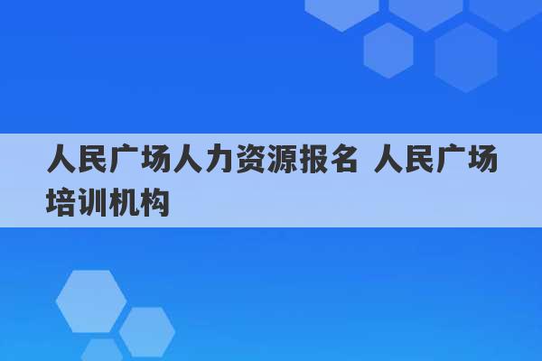 人民广场人力资源报名 人民广场培训机构