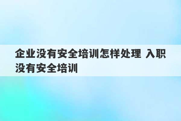 企业没有安全培训怎样处理 入职没有安全培训