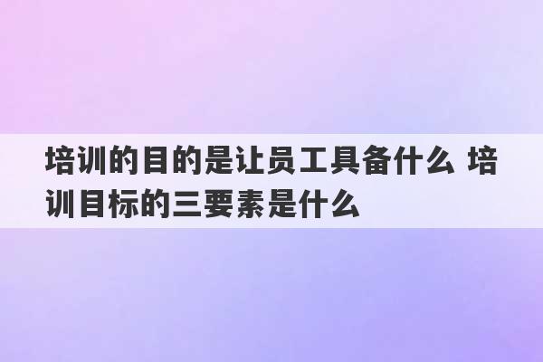 培训的目的是让员工具备什么 培训目标的三要素是什么