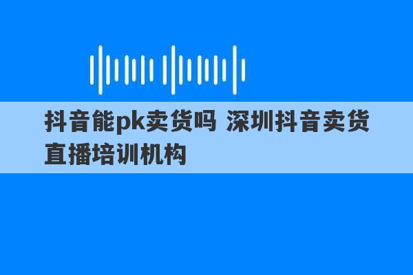 抖音能pk卖货吗 深圳抖音卖货直播培训机构