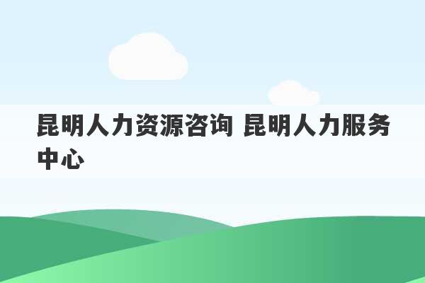 昆明人力资源咨询 昆明人力服务中心