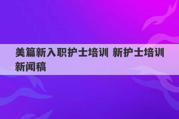 美篇新入职护士培训 新护士培训新闻稿