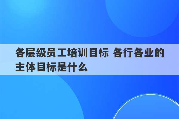 各层级员工培训目标 各行各业的主体目标是什么