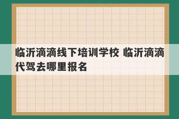 临沂滴滴线下培训学校 临沂滴滴代驾去哪里报名