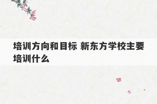 培训方向和目标 新东方学校主要培训什么