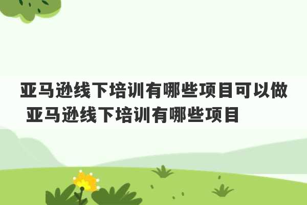 亚马逊线下培训有哪些项目可以做 亚马逊线下培训有哪些项目