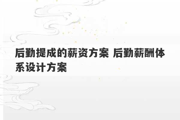 后勤提成的薪资方案 后勤薪酬体系设计方案