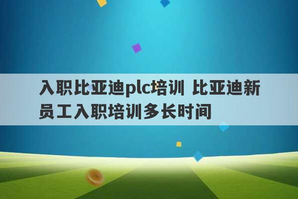 入职比亚迪plc培训 比亚迪新员工入职培训多长时间