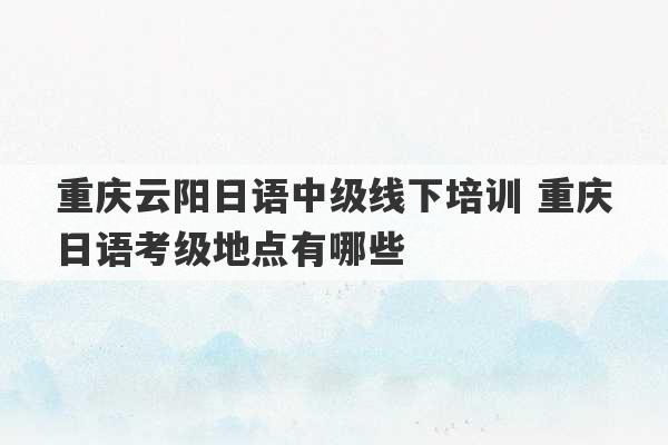 重庆云阳日语中级线下培训 重庆日语考级地点有哪些