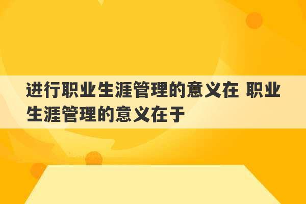 进行职业生涯管理的意义在 职业生涯管理的意义在于