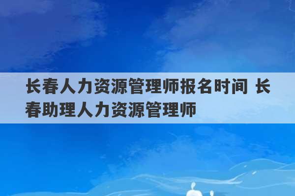 长春人力资源管理师报名时间 长春助理人力资源管理师