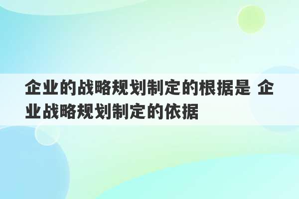 企业的战略规划制定的根据是 企业战略规划制定的依据